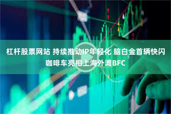 杠杆股票网站 持续推动IP年轻化 脑白金首辆快闪咖啡车亮相上海外滩BFC