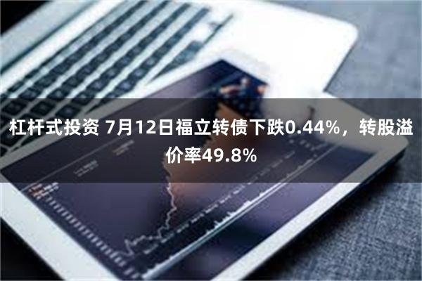 杠杆式投资 7月12日福立转债下跌0.44%，转股溢价率49.8%