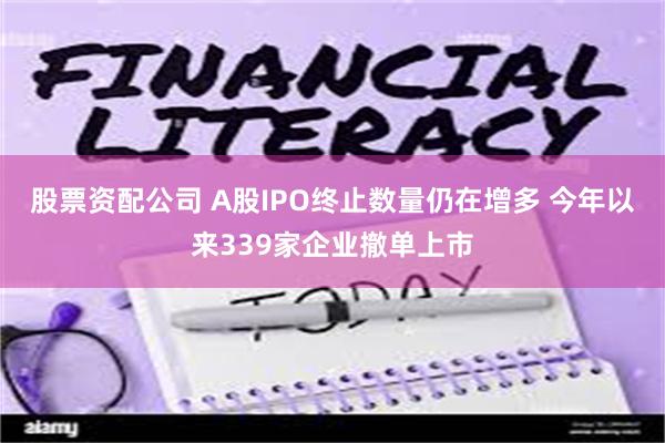 股票资配公司 A股IPO终止数量仍在增多 今年以来339家企业撤单上市