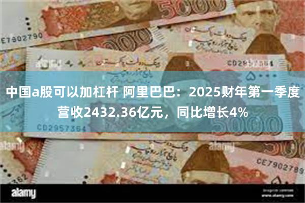 中国a股可以加杠杆 阿里巴巴：2025财年第一季度营收2432.36亿元，同比增长4%