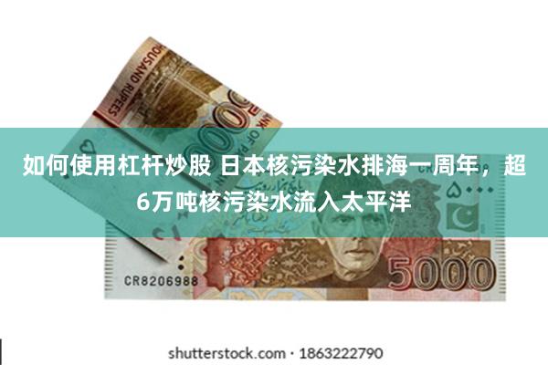 如何使用杠杆炒股 日本核污染水排海一周年，超6万吨核污染水流入太平洋