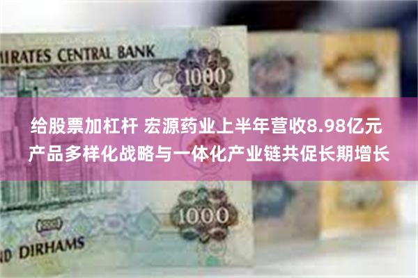 给股票加杠杆 宏源药业上半年营收8.98亿元 产品多样化战略与一体化产业链共促长期增长